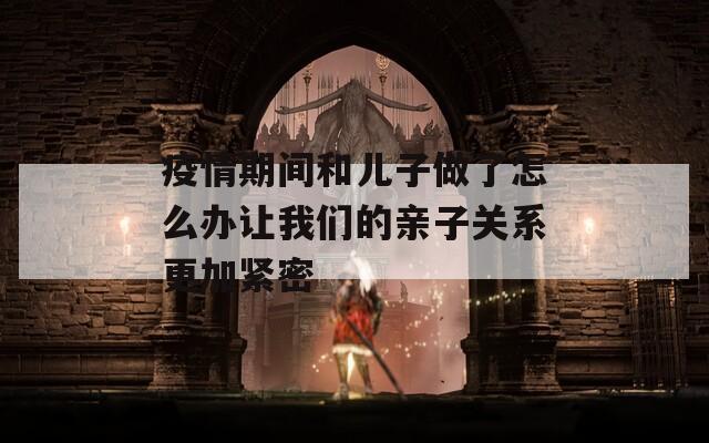 疫情期间和儿子做了怎么办让我们的亲子关系更加紧密