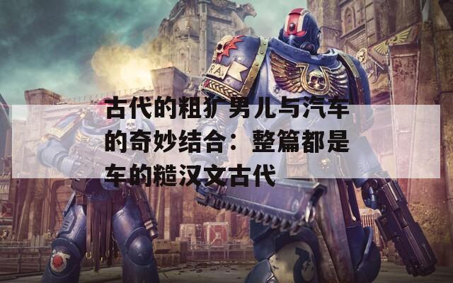古代的粗犷男儿与汽车的奇妙结合：整篇都是车的糙汉文古代