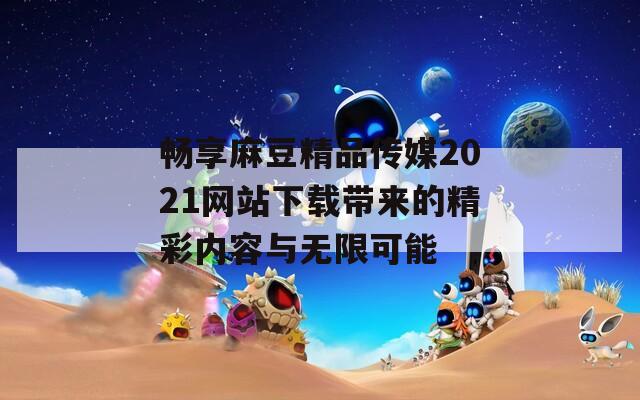 畅享麻豆精品传媒2021网站下载带来的精彩内容与无限可能