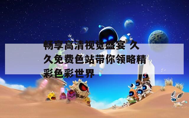 畅享高清视觉盛宴 久久免费色站带你领略精彩色彩世界