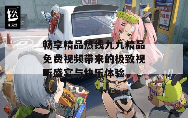 畅享精品热线九九精品免费视频带来的极致视听盛宴与快乐体验