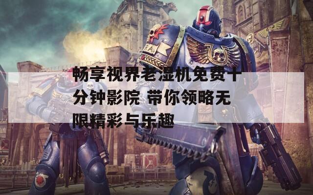 畅享视界老湿机免费十分钟影院 带你领略无限精彩与乐趣