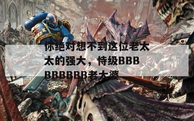 你绝对想不到这位老太太的强大，恃级BBBBBBBBB老太婆