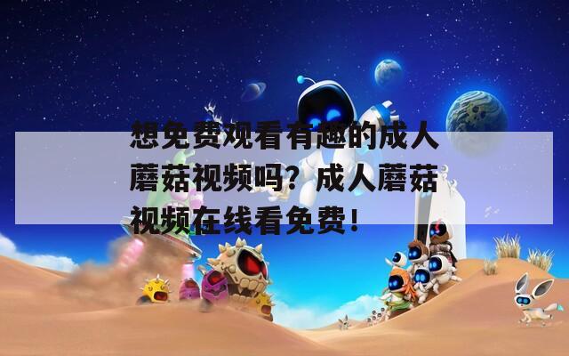 想免费观看有趣的成人蘑菇视频吗？成人蘑菇视频在线看免费！