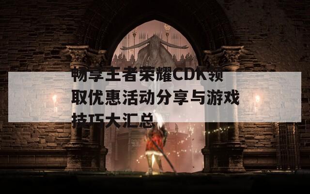 畅享王者荣耀CDK领取优惠活动分享与游戏技巧大汇总