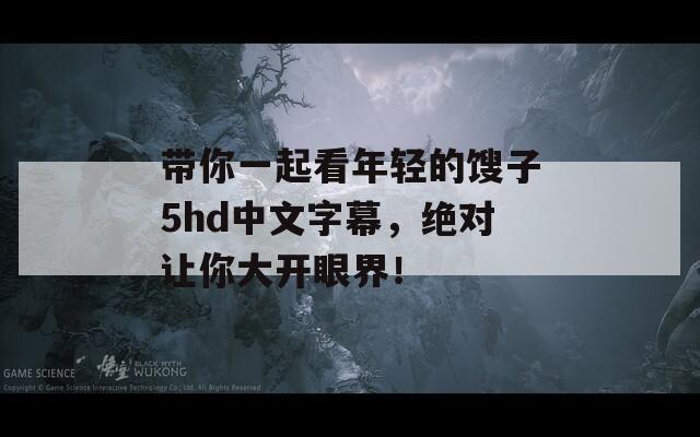 带你一起看年轻的馊子5hd中文字幕，绝对让你大开眼界！