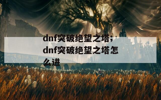 dnf突破绝望之塔;dnf突破绝望之塔怎么进