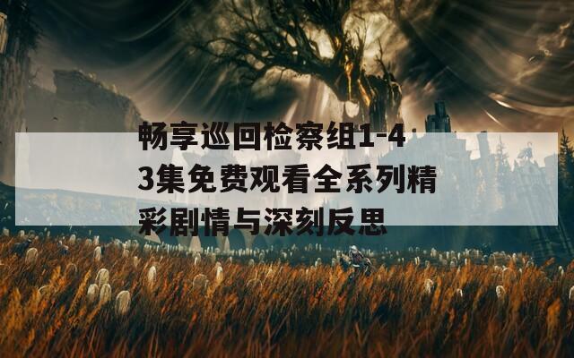 畅享巡回检察组1-43集免费观看全系列精彩剧情与深刻反思