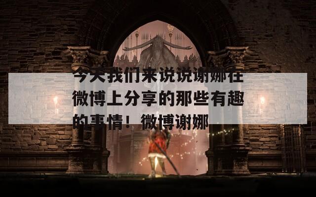 今天我们来说说谢娜在微博上分享的那些有趣的事情！微博谢娜