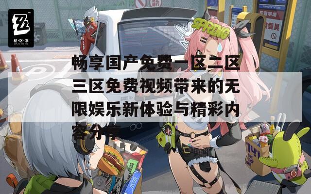 畅享国产免费一区二区三区免费视频带来的无限娱乐新体验与精彩内容分享