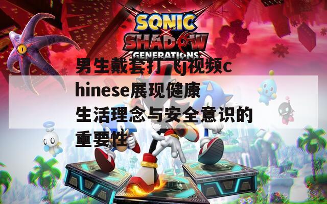 男生戴套打飞j视频chinese展现健康生活理念与安全意识的重要性