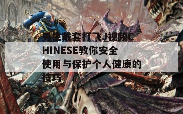 男生戴套打飞J视频CHINESE教你安全使用与保护个人健康的技巧