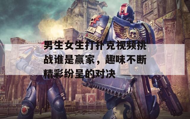 男生女生打扑克视频挑战谁是赢家，趣味不断精彩纷呈的对决