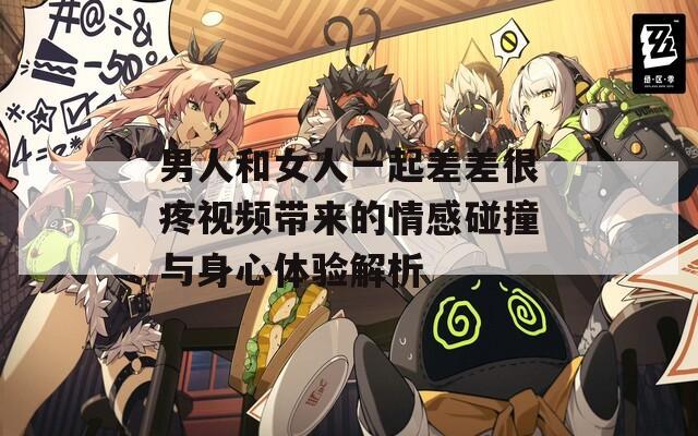 男人和女人一起差差很疼视频带来的情感碰撞与身心体验解析