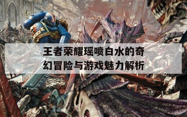 王者荣耀瑶喷白水的奇幻冒险与游戏魅力解析