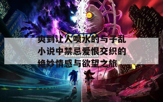 爽到让人喷水的与子乱小说中禁忌爱恨交织的绝妙情感与欲望之旅