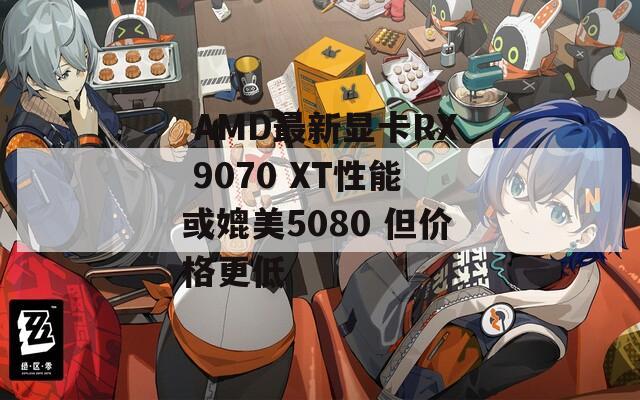  AMD最新显卡RX 9070 XT性能或媲美5080 但价格更低