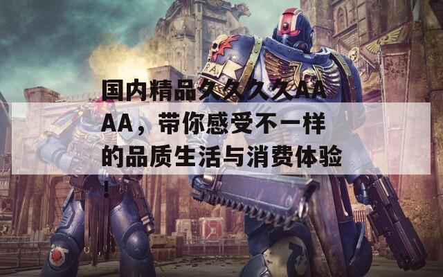 国内精品久久久久AAAA，带你感受不一样的品质生活与消费体验！