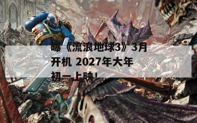 曝《流浪地球3》3月开机 2027年大年初一上映！
