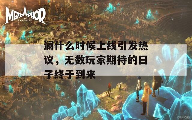 澜什么时候上线引发热议，无数玩家期待的日子终于到来