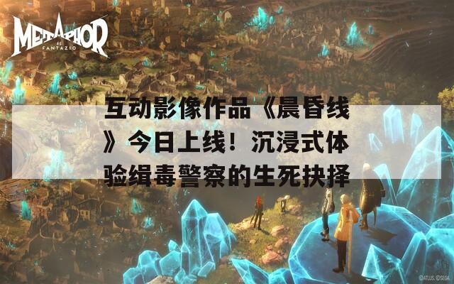 互动影像作品《晨昏线》今日上线！沉浸式体验缉毒警察的生死抉择