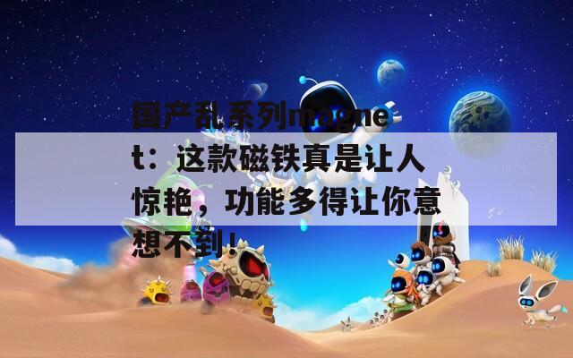 国产乱系列magnet：这款磁铁真是让人惊艳，功能多得让你意想不到！
