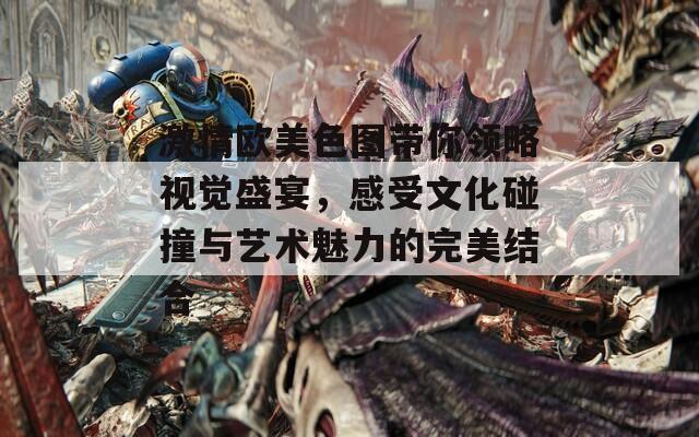 激情欧美色图带你领略视觉盛宴，感受文化碰撞与艺术魅力的完美结合