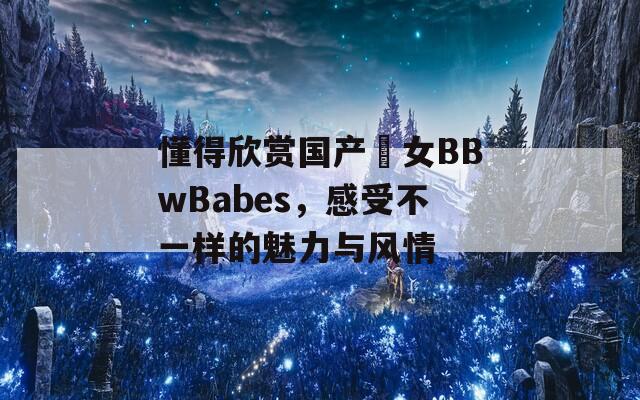 懂得欣赏国产乣女BBwBabes，感受不一样的魅力与风情