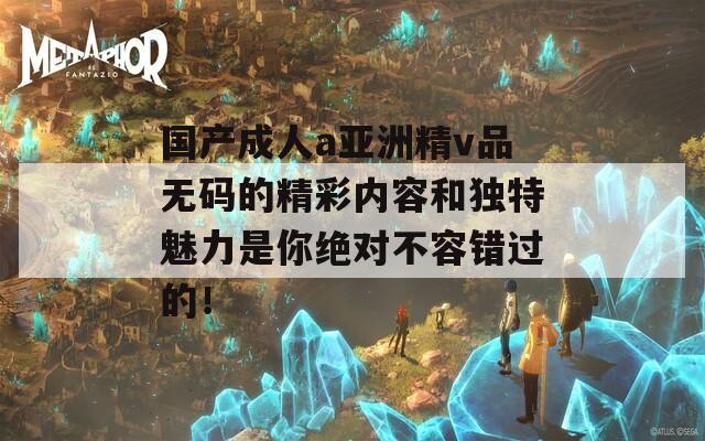 国产成人a亚洲精v品无码的精彩内容和独特魅力是你绝对不容错过的！