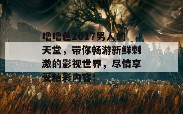 噜噜色2017男人的天堂，带你畅游新鲜刺激的影视世界，尽情享受精彩内容！