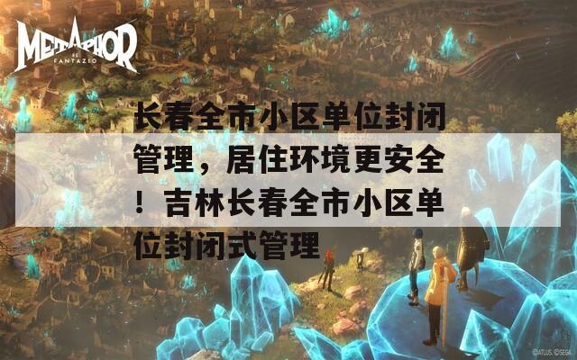 长春全市小区单位封闭管理，居住环境更安全！吉林长春全市小区单位封闭式管理