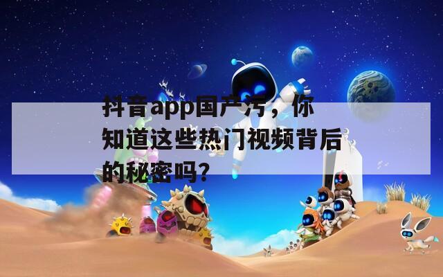 抖音app国产污，你知道这些热门视频背后的秘密吗？