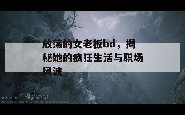 放荡的女老板bd，揭秘她的疯狂生活与职场风波