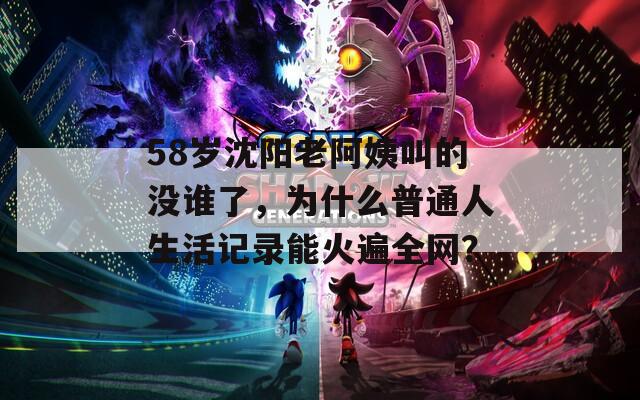 58岁沈阳老阿姨叫的没谁了，为什么普通人生活记录能火遍全网？