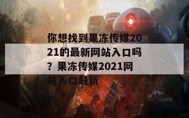 你想找到果冻传媒2021的最新网站入口吗？果冻传媒2021网站入口最新