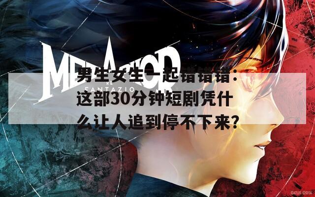 男生女生一起错错错：这部30分钟短剧凭什么让人追到停不下来？