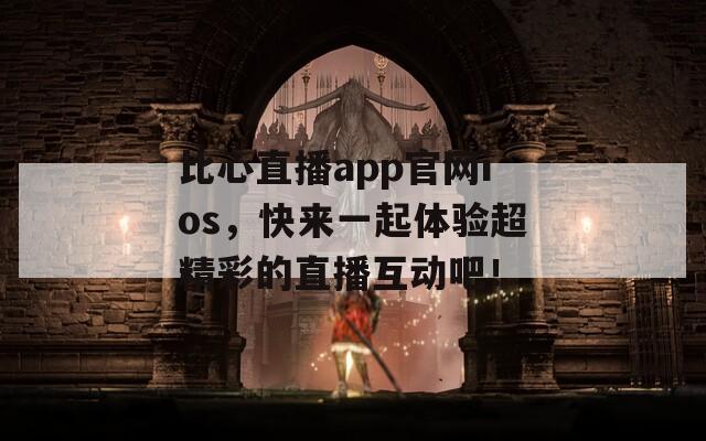 比心直播app官网ios，快来一起体验超精彩的直播互动吧！