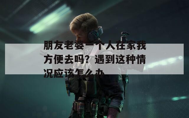 朋友老婆一个人在家我方便去吗？遇到这种情况应该怎么办