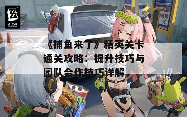 《捕鱼来了》精英关卡通关攻略：提升技巧与团队合作技巧详解