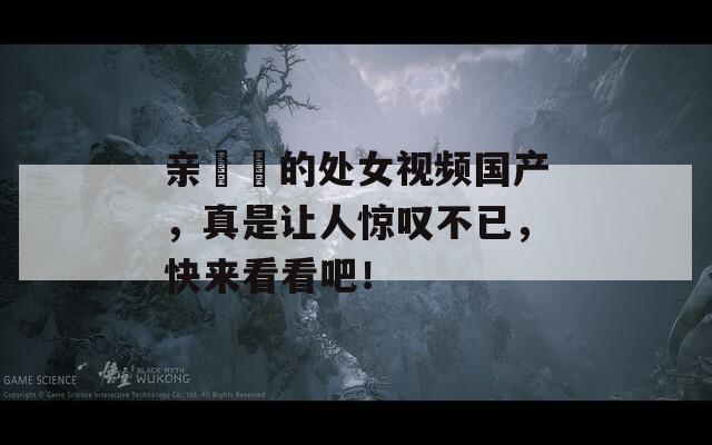 亲妺妺的处女视频国产，真是让人惊叹不已，快来看看吧！