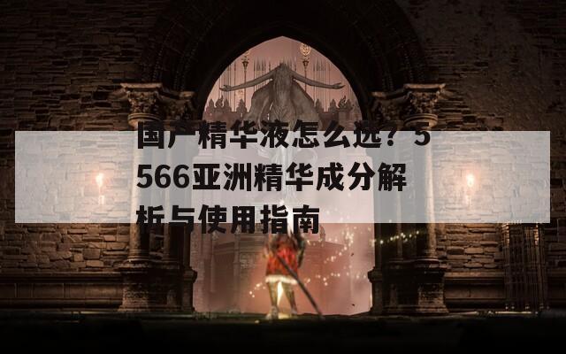 国产精华液怎么选？5566亚洲精华成分解析与使用指南