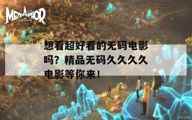 想看超好看的无码电影吗？精品无码久久久久电影等你来！