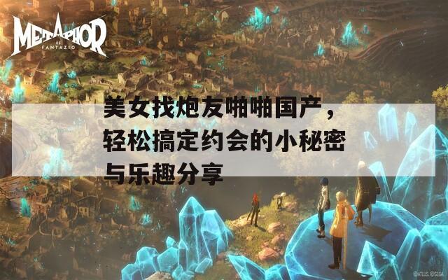 美女找炮友啪啪国产，轻松搞定约会的小秘密与乐趣分享