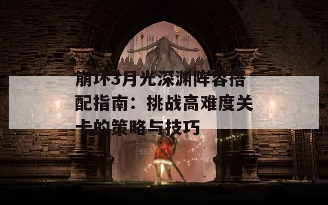 崩坏3月光深渊阵容搭配指南：挑战高难度关卡的策略与技巧