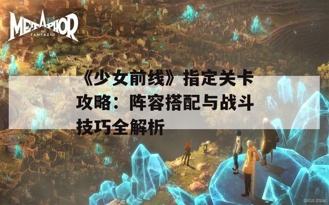 《少女前线》指定关卡攻略：阵容搭配与战斗技巧全解析