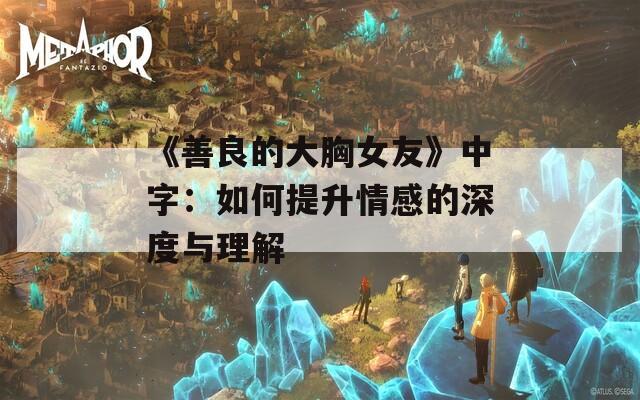《善良的大胸女友》中字：如何提升情感的深度与理解
