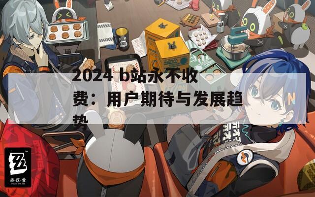2024 b站永不收费：用户期待与发展趋势
