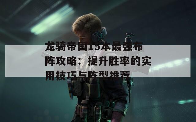 龙骑帝国15本最强布阵攻略：提升胜率的实用技巧与阵型推荐