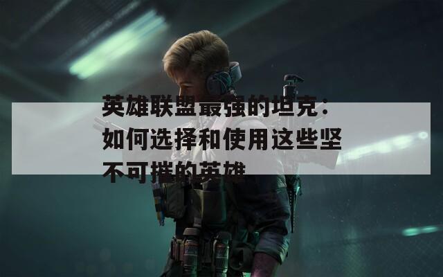 英雄联盟最强的坦克：如何选择和使用这些坚不可摧的英雄