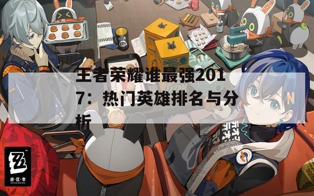 王者荣耀谁最强2017：热门英雄排名与分析